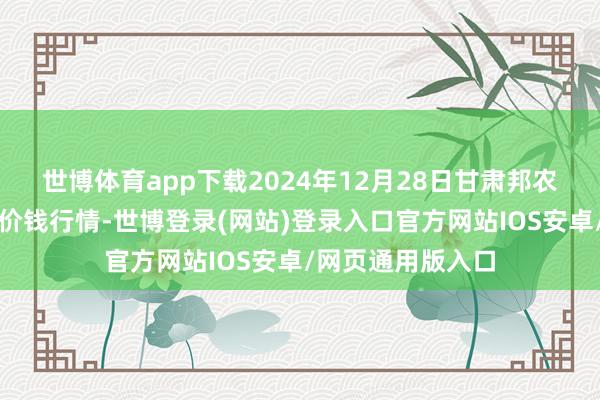 世博体育app下载2024年12月28日甘肃邦农农居品批发阛阓价钱行情-世博登录(网站)登录入口官方网站IOS安卓/网页通用版入口