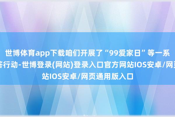世博体育app下载咱们开展了“99爱家日”等一系列老客户报答行动-世博登录(网站)登录入口官方网站IOS安卓/网页通用版入口
