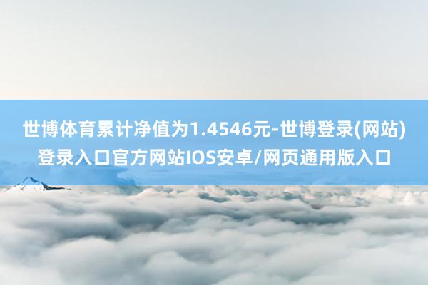 世博体育累计净值为1.4546元-世博登录(网站)登录入口官方网站IOS安卓/网页通用版入口