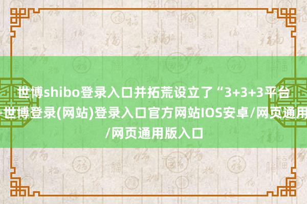 世博shibo登录入口并拓荒设立了“3+3+3平台系统”-世博登录(网站)登录入口官方网站IOS安卓/网页通用版入口
