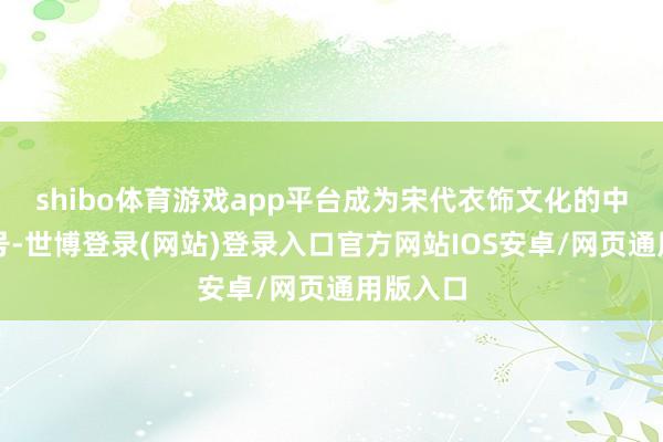 shibo体育游戏app平台成为宋代衣饰文化的中枢与记号-世博登录(网站)登录入口官方网站IOS安卓/网页通用版入口