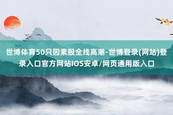 世博体育50只因素股全线高潮-世博登录(网站)登录入口官方网站IOS安卓/网页通用版入口