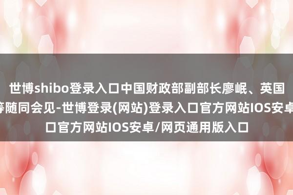 世博shibo登录入口中国财政部副部长廖岷、英国驻华大使吴若兰等随同会见-世博登录(网站)登录入口官方网站IOS安卓/网页通用版入口