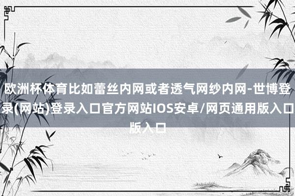 欧洲杯体育比如蕾丝内网或者透气网纱内网-世博登录(网站)登录入口官方网站IOS安卓/网页通用版入口