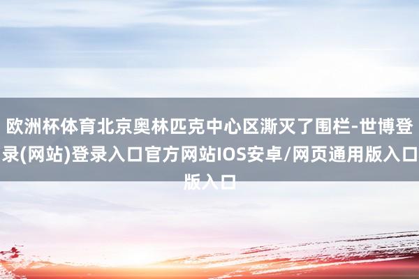 欧洲杯体育北京奥林匹克中心区澌灭了围栏-世博登录(网站)登录入口官方网站IOS安卓/网页通用版入口