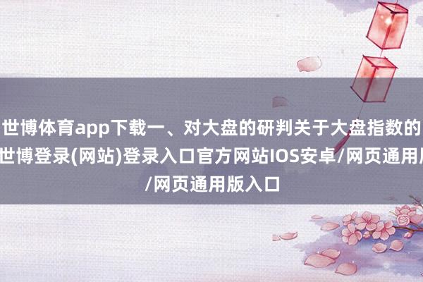 世博体育app下载一、对大盘的研判关于大盘指数的研判-世博登录(网站)登录入口官方网站IOS安卓/网页通用版入口