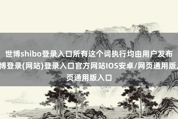 世博shibo登录入口所有这个词执行均由用户发布-世博登录(网站)登录入口官方网站IOS安卓/网页通用版入口