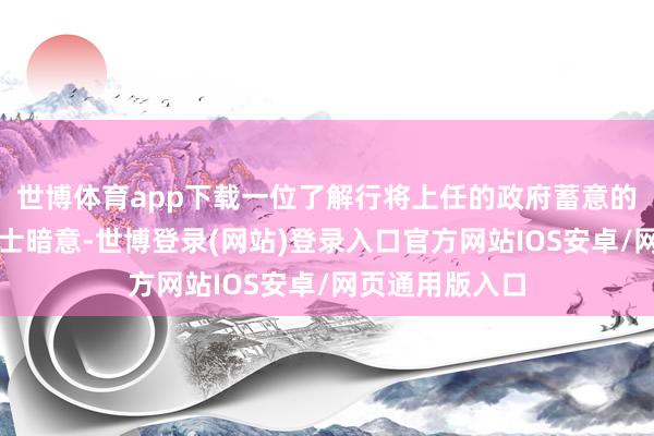 世博体育app下载一位了解行将上任的政府蓄意的音信东说念主士暗意-世博登录(网站)登录入口官方网站IOS安卓/网页通用版入口