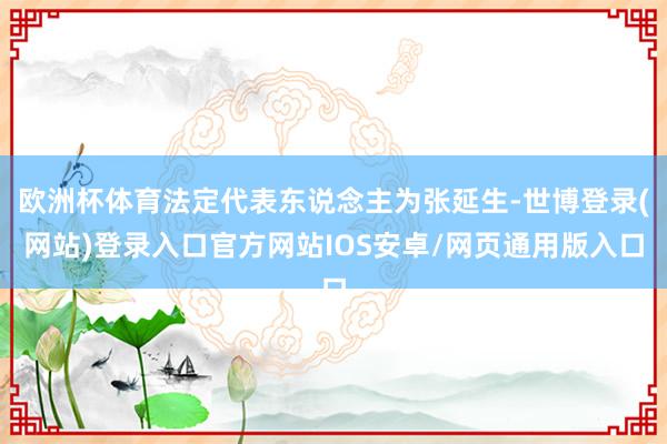 欧洲杯体育法定代表东说念主为张延生-世博登录(网站)登录入口官方网站IOS安卓/网页通用版入口