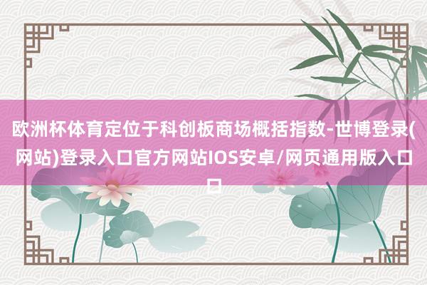 欧洲杯体育定位于科创板商场概括指数-世博登录(网站)登录入口官方网站IOS安卓/网页通用版入口