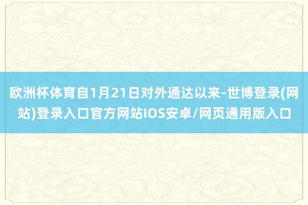 欧洲杯体育自1月21日对外通达以来-世博登录(网站)登录入口官方网站IOS安卓/网页通用版入口