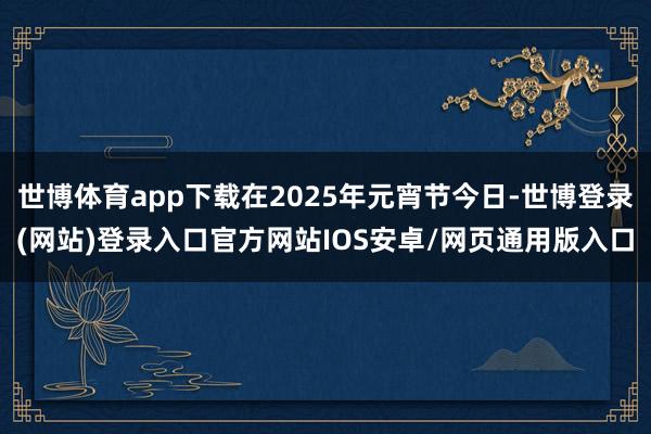 世博体育app下载在2025年元宵节今日-世博登录(网站)登录入口官方网站IOS安卓/网页通用版入口