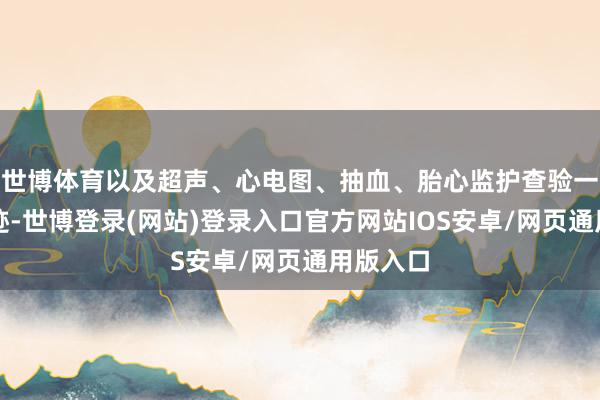 世博体育以及超声、心电图、抽血、胎心监护查验一站式奇迹-世博登录(网站)登录入口官方网站IOS安卓/网页通用版入口
