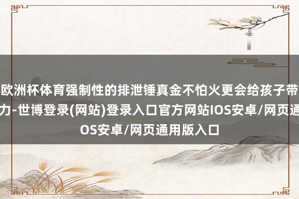 欧洲杯体育强制性的排泄锤真金不怕火更会给孩子带来样貌压力-世博登录(网站)登录入口官方网站IOS安卓/网页通用版入口