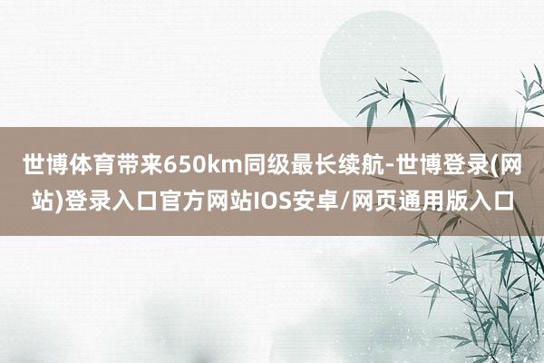 世博体育带来650km同级最长续航-世博登录(网站)登录入口官方网站IOS安卓/网页通用版入口