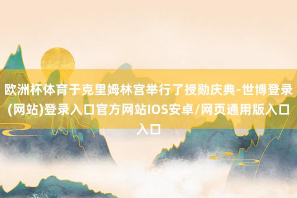 欧洲杯体育于克里姆林宫举行了授勋庆典-世博登录(网站)登录入口官方网站IOS安卓/网页通用版入口