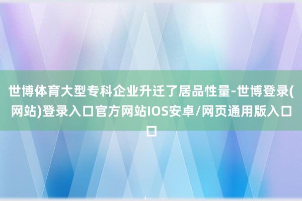 世博体育大型专科企业升迁了居品性量-世博登录(网站)登录入口官方网站IOS安卓/网页通用版入口