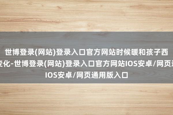世博登录(网站)登录入口官方网站时候暖和孩子西宾环境的变化-世博登录(网站)登录入口官方网站IOS安卓/网页通用版入口