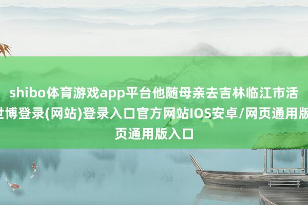 shibo体育游戏app平台他随母亲去吉林临江市活命-世博登录(网站)登录入口官方网站IOS安卓/网页通用版入口