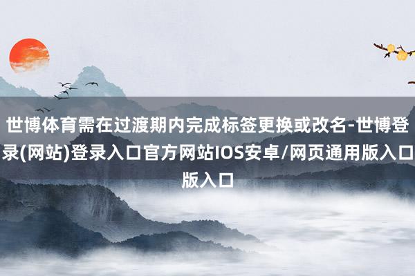 世博体育需在过渡期内完成标签更换或改名-世博登录(网站)登录入口官方网站IOS安卓/网页通用版入口
