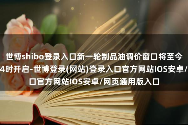 世博shibo登录入口新一轮制品油调价窗口将至今天（4月2日）24时开启-世博登录(网站)登录入口官方网站IOS安卓/网页通用版入口