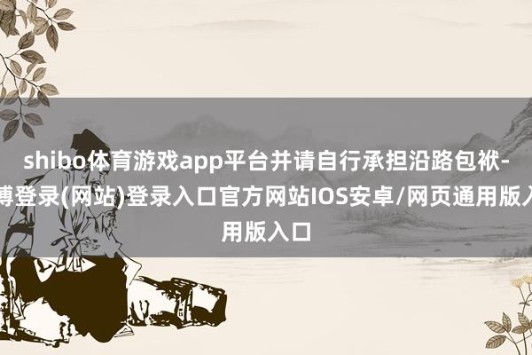 shibo体育游戏app平台并请自行承担沿路包袱-世博登录(网站)登录入口官方网站IOS安卓/网页通用版入口