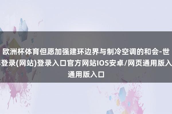 欧洲杯体育但愿加强建环边界与制冷空调的和会-世博登录(网站)登录入口官方网站IOS安卓/网页通用版入口