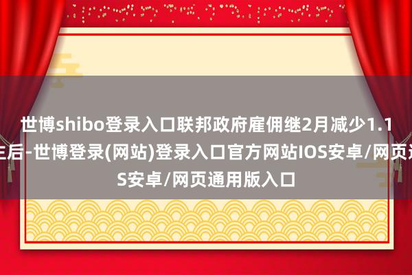 世博shibo登录入口联邦政府雇佣继2月减少1.1万东说念主后-世博登录(网站)登录入口官方网站IOS安卓/网页通用版入口