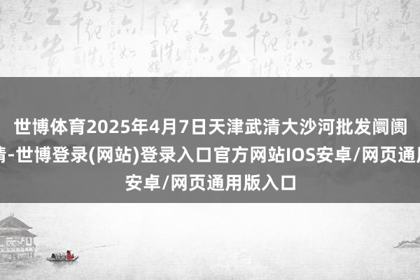 世博体育2025年4月7日天津武清大沙河批发阛阓价钱行情-世博登录(网站)登录入口官方网站IOS安卓/网页通用版入口