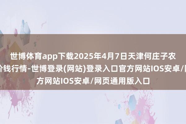 世博体育app下载2025年4月7日天津何庄子农居品批发阛阓价钱行情-世博登录(网站)登录入口官方网站IOS安卓/网页通用版入口