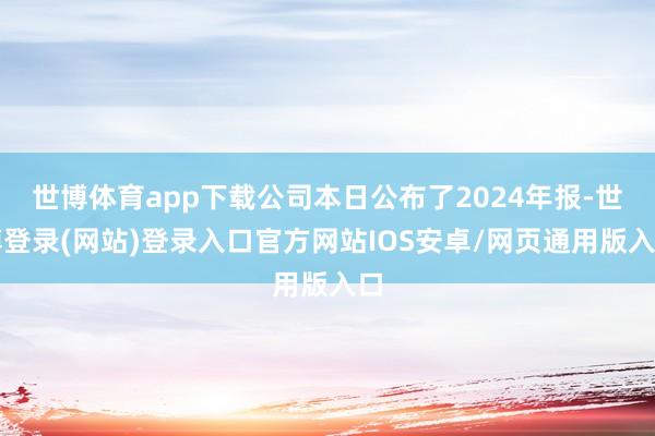 世博体育app下载公司本日公布了2024年报-世博登录(网站)登录入口官方网站IOS安卓/网页通用版入口