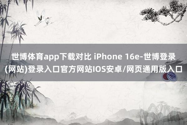 世博体育app下载对比 iPhone 16e-世博登录(网站)登录入口官方网站IOS安卓/网页通用版入口