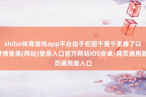 shibo体育游戏app平台由于犯困千里千里睡了以前-世博登录(网站)登录入口官方网站IOS安卓/网页通用版入口
