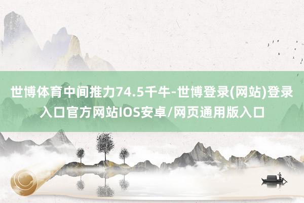 世博体育中间推力74.5千牛-世博登录(网站)登录入口官方网站IOS安卓/网页通用版入口