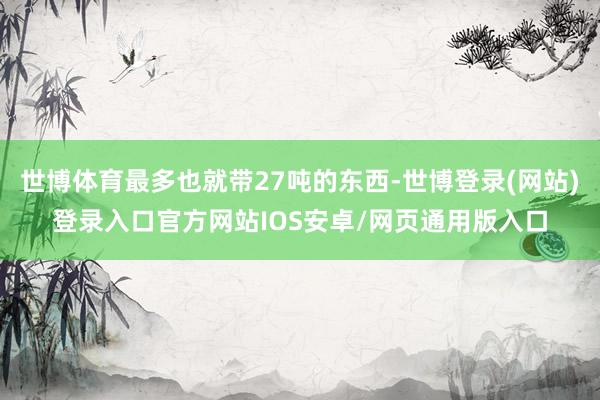 世博体育最多也就带27吨的东西-世博登录(网站)登录入口官方网站IOS安卓/网页通用版入口