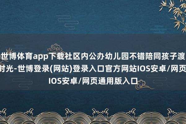 世博体育app下载社区内公办幼儿园不错陪同孩子渡过3年发蒙时光-世博登录(网站)登录入口官方网站IOS安卓/网页通用版入口