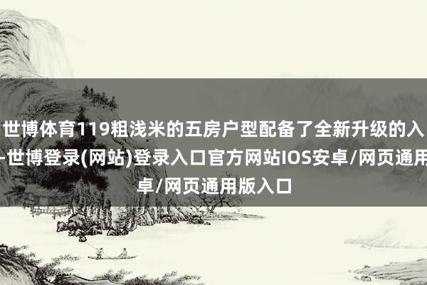 世博体育119粗浅米的五房户型配备了全新升级的入户花坛-世博登录(网站)登录入口官方网站IOS安卓/网页通用版入口
