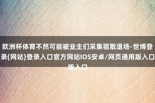 欧洲杯体育不然可能被业主们采集驱散退场-世博登录(网站)登录入口官方网站IOS安卓/网页通用版入口