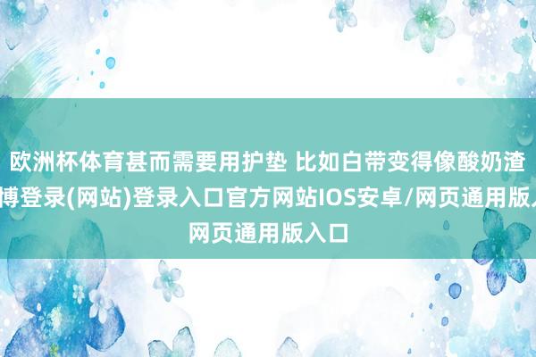 欧洲杯体育甚而需要用护垫 比如白带变得像酸奶渣-世博登录(网站)登录入口官方网站IOS安卓/网页通用版入口